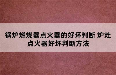 锅炉燃烧器点火器的好坏判断 炉灶点火器好坏判断方法